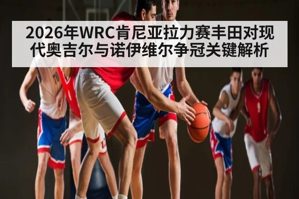 2026年WRC肯尼亚拉力赛丰田对现代奥吉尔与诺伊维尔争冠关键解析 | kaiyun