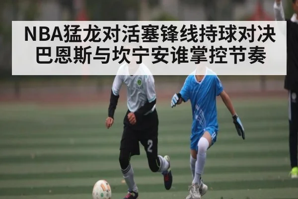 NBA猛龙对活塞锋线持球对决巴恩斯与坎宁安谁掌控节奏 - kaiyun